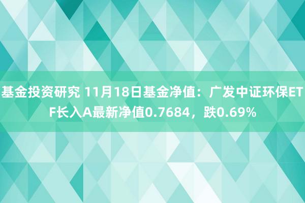 基金投资研究 11月18日基金净值：广发中证环保ETF长入A最新净值0.7684，跌0.69%