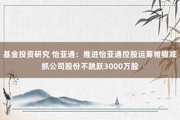 基金投资研究 怡亚通：推进怡亚通控股运筹帷幄减抓公司股份不跳跃3000万股