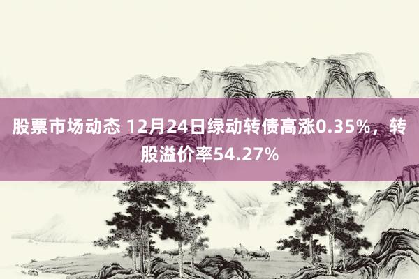 股票市场动态 12月24日绿动转债高涨0.35%，转股溢价率54.27%