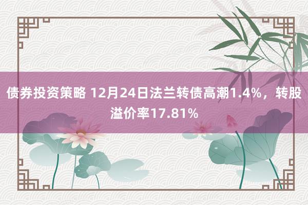 债券投资策略 12月24日法兰转债高潮1.4%，转股溢价率17.81%