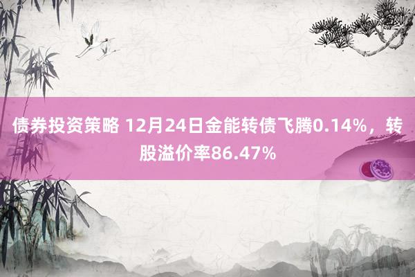 债券投资策略 12月24日金能转债飞腾0.14%，转股溢价率86.47%