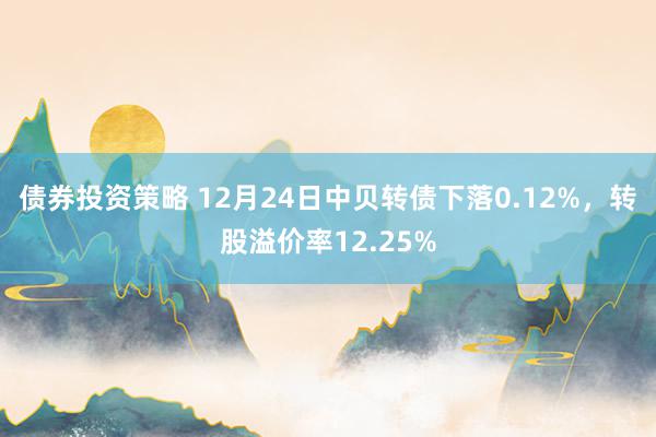 债券投资策略 12月24日中贝转债下落0.12%，转股溢价率12.25%