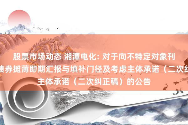 股票市场动态 湘潭电化: 对于向不特定对象刊行可休养公司债券摊薄即期汇报与填补门径及考虑主体承诺（二次纠正稿）的公告