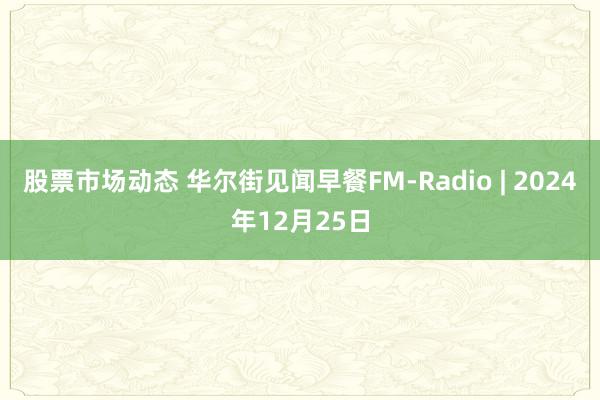 股票市场动态 华尔街见闻早餐FM-Radio | 2024年12月25日