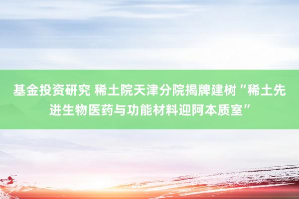 基金投资研究 稀土院天津分院揭牌建树“稀土先进生物医药与功能材料迎阿本质室”