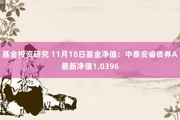 基金投资研究 11月18日基金净值：中泰安睿债券A最新净值1.0396