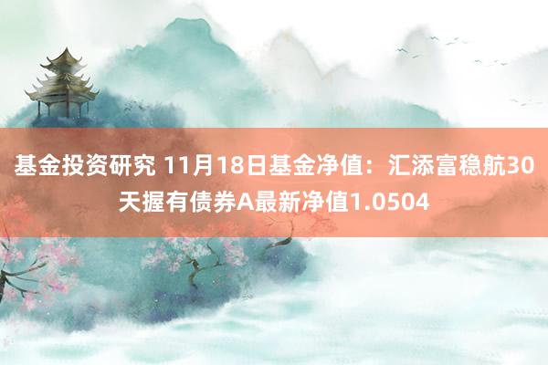 基金投资研究 11月18日基金净值：汇添富稳航30天握有债券A最新净值1.0504