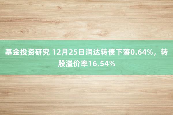 基金投资研究 12月25日润达转债下落0.64%，转股溢价率16.54%