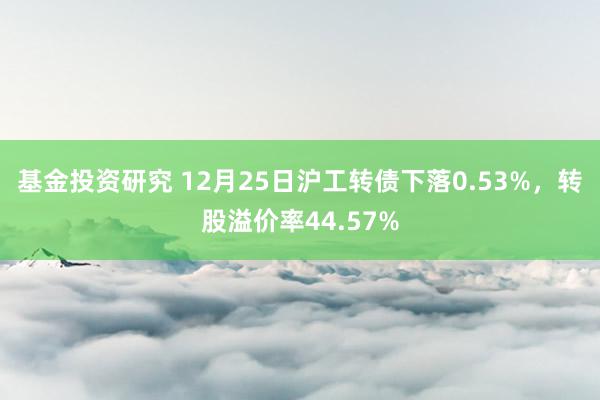 基金投资研究 12月25日沪工转债下落0.53%，转股溢价率44.57%