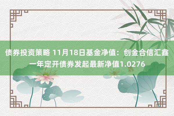 债券投资策略 11月18日基金净值：创金合信汇鑫一年定开债券发起最新净值1.0276