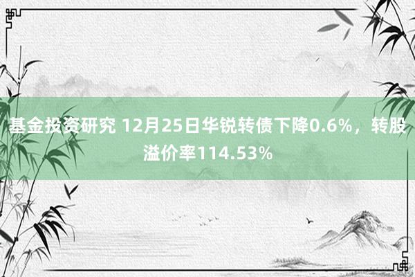 基金投资研究 12月25日华锐转债下降0.6%，转股溢价率114.53%