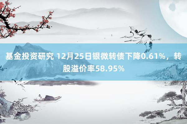 基金投资研究 12月25日银微转债下降0.61%，转股溢价率58.95%