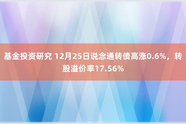 基金投资研究 12月25日说念通转债高涨0.6%，转股溢价率17.56%