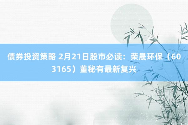 债券投资策略 2月21日股市必读：荣晟环保（603165）董秘有最新复兴