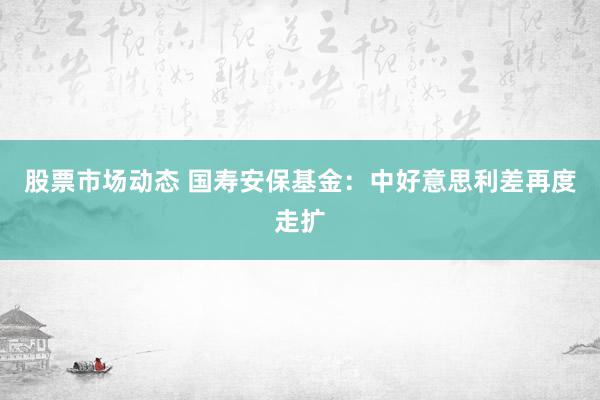 股票市场动态 国寿安保基金：中好意思利差再度走扩