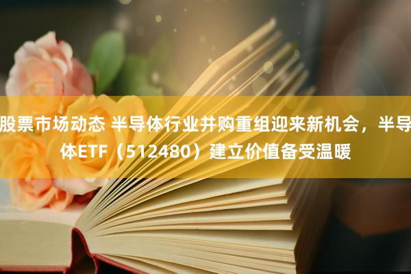 股票市场动态 半导体行业并购重组迎来新机会，半导体ETF（512480）建立价值备受温暖