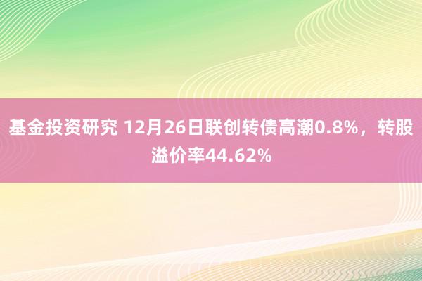 基金投资研究 12月26日联创转债高潮0.8%，转股溢价率44.62%