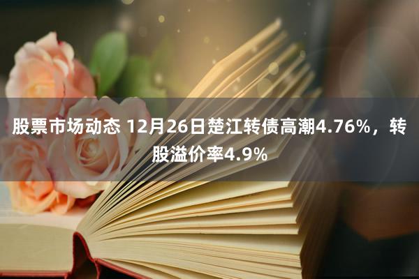 股票市场动态 12月26日楚江转债高潮4.76%，转股溢价率4.9%