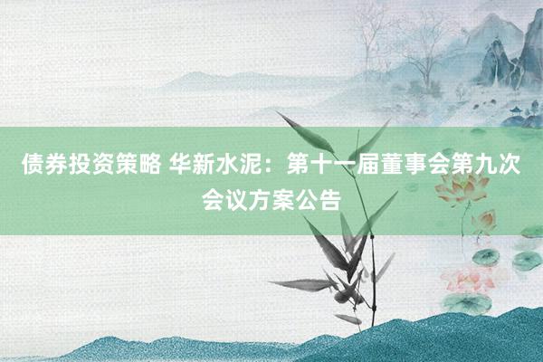 债券投资策略 华新水泥：第十一届董事会第九次会议方案公告