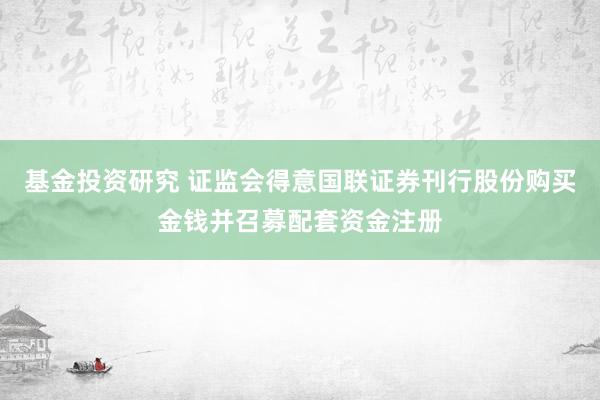 基金投资研究 证监会得意国联证券刊行股份购买金钱并召募配套资金注册