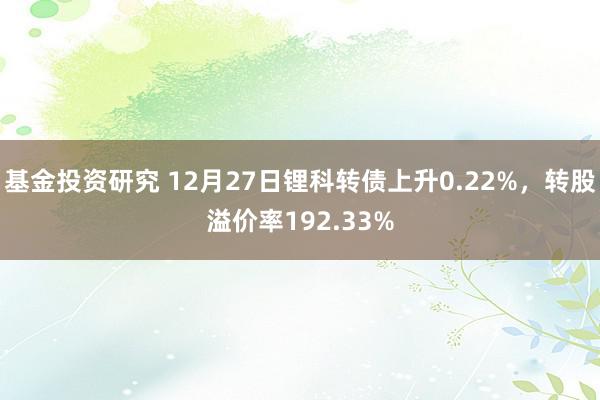 基金投资研究 12月27日锂科转债上升0.22%，转股溢价率192.33%