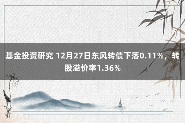 基金投资研究 12月27日东风转债下落0.11%，转股溢价率1.36%