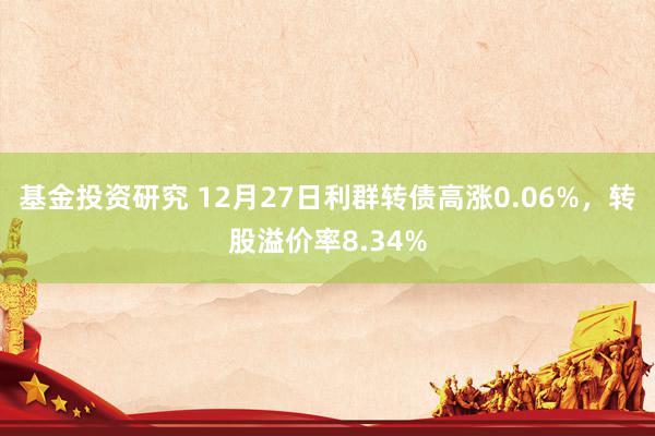 基金投资研究 12月27日利群转债高涨0.06%，转股溢价率8.34%