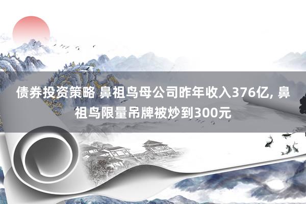 债券投资策略 鼻祖鸟母公司昨年收入376亿, 鼻祖鸟限量吊牌被炒到300元