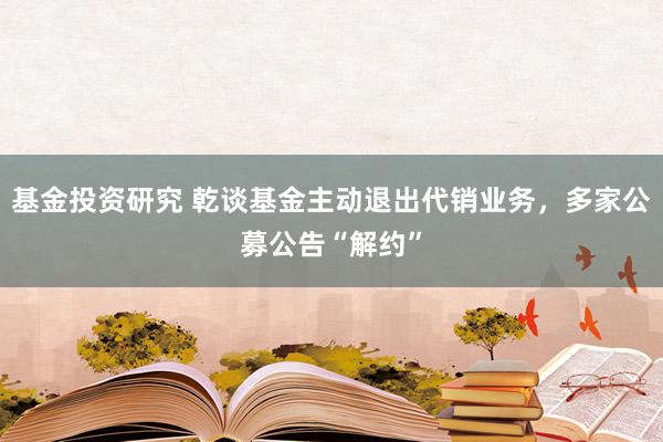 基金投资研究 乾谈基金主动退出代销业务，多家公募公告“解约”