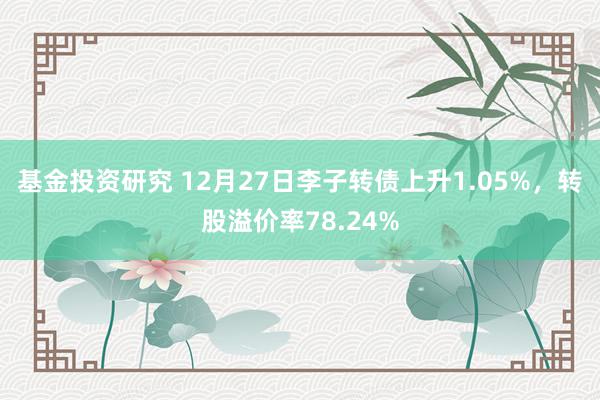 基金投资研究 12月27日李子转债上升1.05%，转股溢价率78.24%