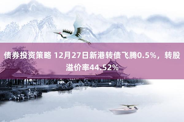 债券投资策略 12月27日新港转债飞腾0.5%，转股溢价率44.52%