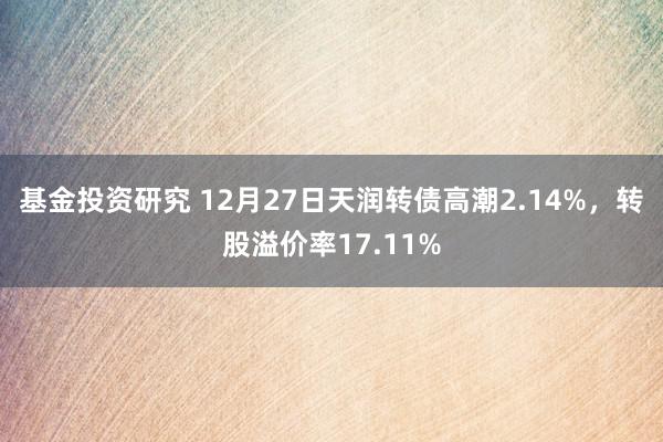 基金投资研究 12月27日天润转债高潮2.14%，转股溢价率17.11%