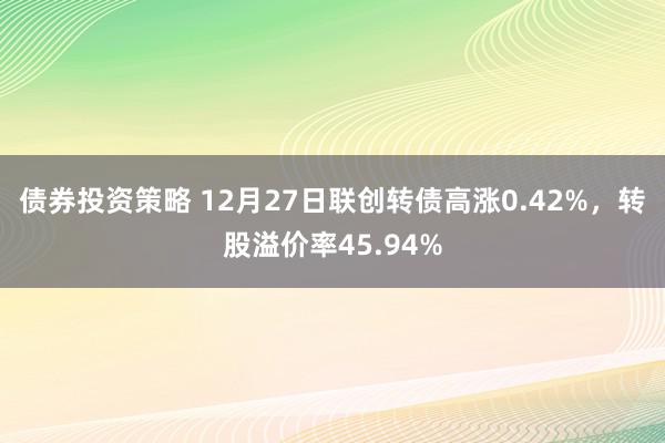 债券投资策略 12月27日联创转债高涨0.42%，转股溢价率45.94%