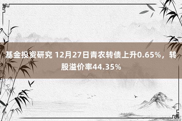 基金投资研究 12月27日青农转债上升0.65%，转股溢价率44.35%