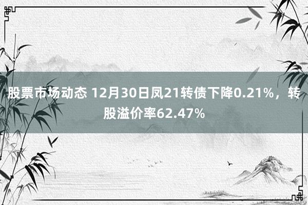 股票市场动态 12月30日凤21转债下降0.21%，转股溢价率62.47%