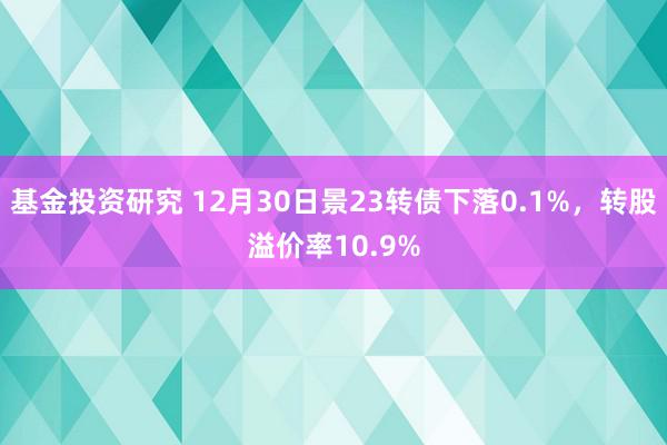 基金投资研究 12月30日景23转债下落0.1%，转股溢价率10.9%