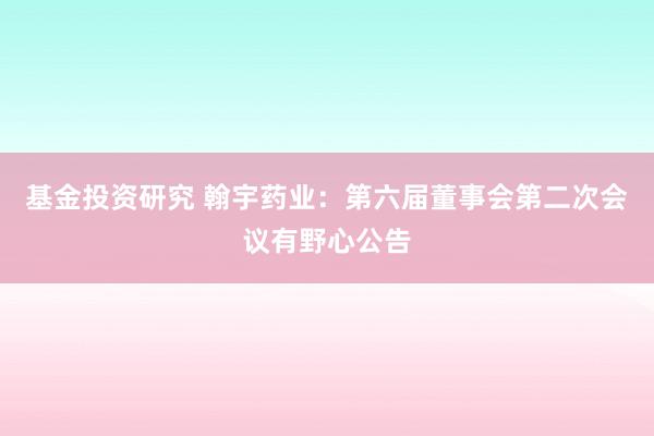 基金投资研究 翰宇药业：第六届董事会第二次会议有野心公告