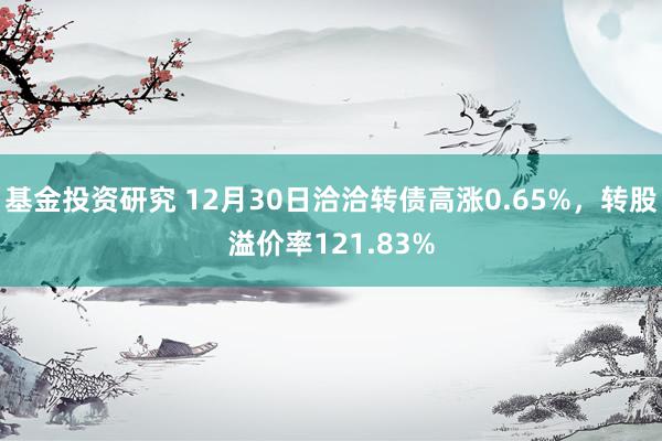 基金投资研究 12月30日洽洽转债高涨0.65%，转股溢价率121.83%