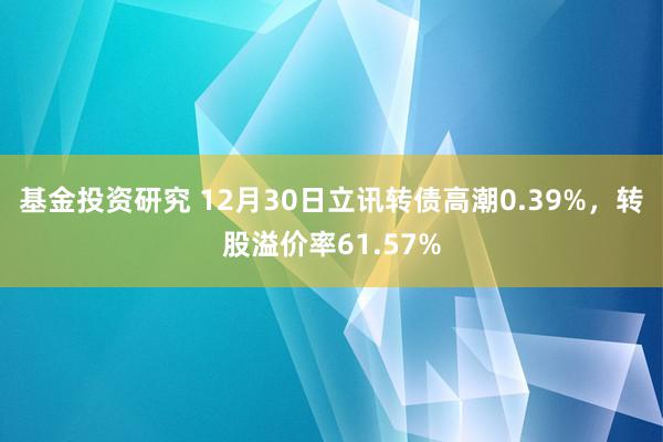 基金投资研究 12月30日立讯转债高潮0.39%，转股溢价率61.57%