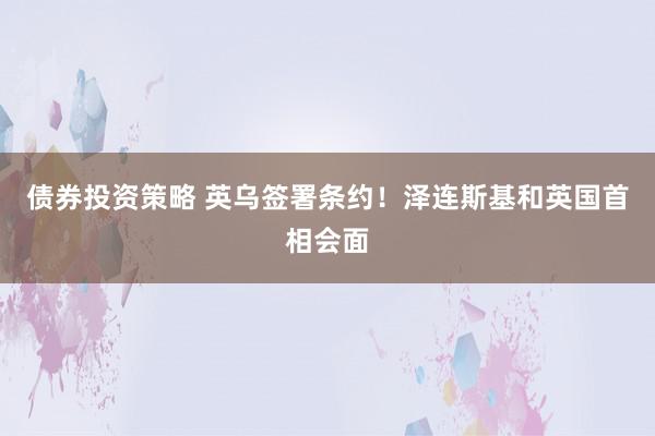 债券投资策略 英乌签署条约！泽连斯基和英国首相会面