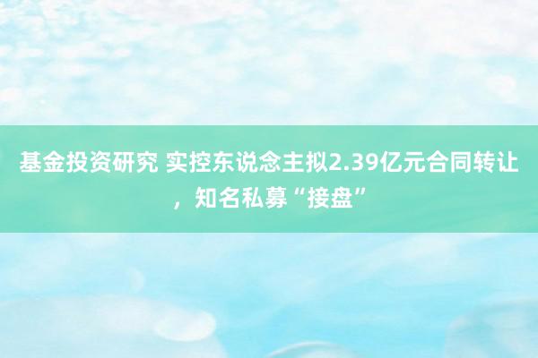 基金投资研究 实控东说念主拟2.39亿元合同转让，知名私募“接盘”