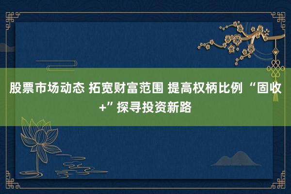 股票市场动态 拓宽财富范围 提高权柄比例 “固收+”探寻投资新路