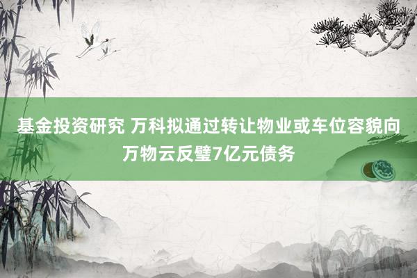 基金投资研究 万科拟通过转让物业或车位容貌向万物云反璧7亿元债务