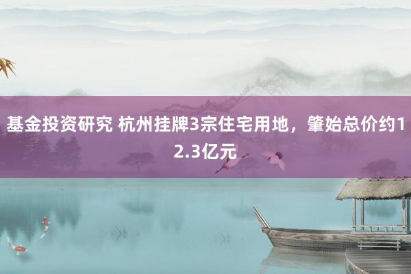 基金投资研究 杭州挂牌3宗住宅用地，肇始总价约12.3亿元