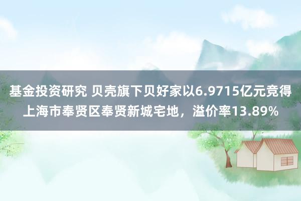 基金投资研究 贝壳旗下贝好家以6.9715亿元竞得上海市奉贤区奉贤新城宅地，溢价率13.89%