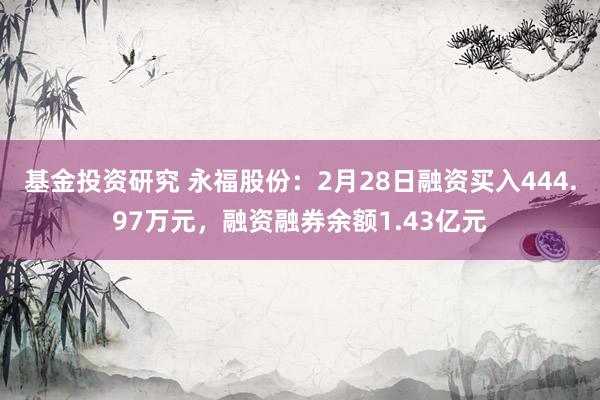 基金投资研究 永福股份：2月28日融资买入444.97万元，融资融券余额1.43亿元