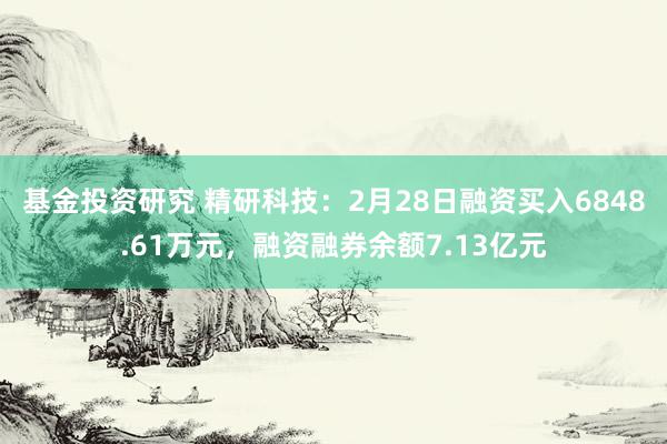 基金投资研究 精研科技：2月28日融资买入6848.61万元，融资融券余额7.13亿元