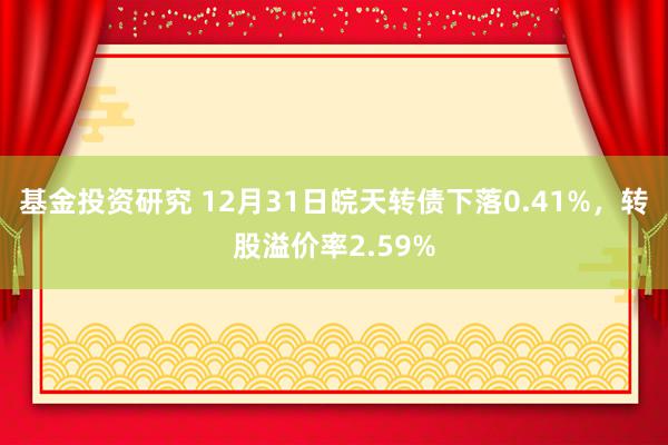 基金投资研究 12月31日皖天转债下落0.41%，转股溢价率2.59%