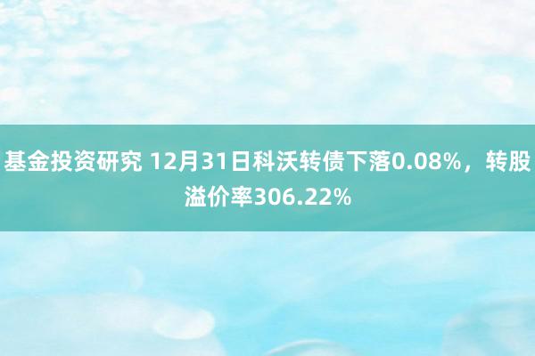 基金投资研究 12月31日科沃转债下落0.08%，转股溢价率306.22%