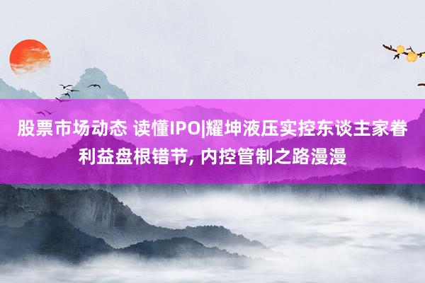 股票市场动态 读懂IPO|耀坤液压实控东谈主家眷利益盘根错节, 内控管制之路漫漫